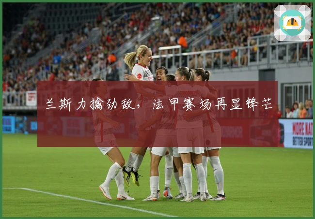 兰斯力擒劲敌，法甲赛场再显锋芒