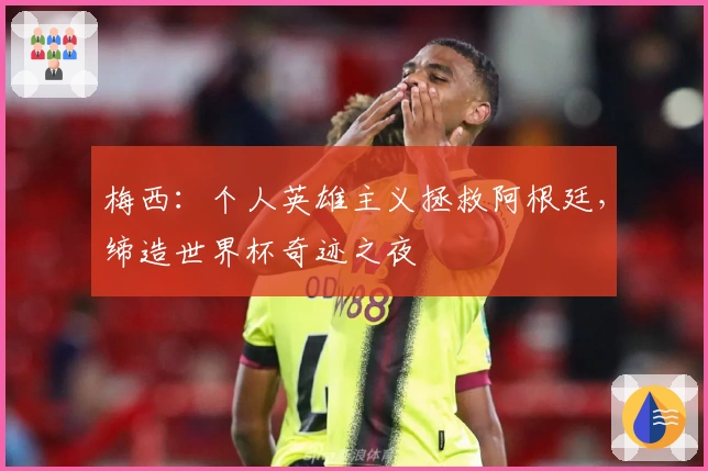 梅西：个人英雄主义拯救阿根廷，缔造世界杯奇迹之夜