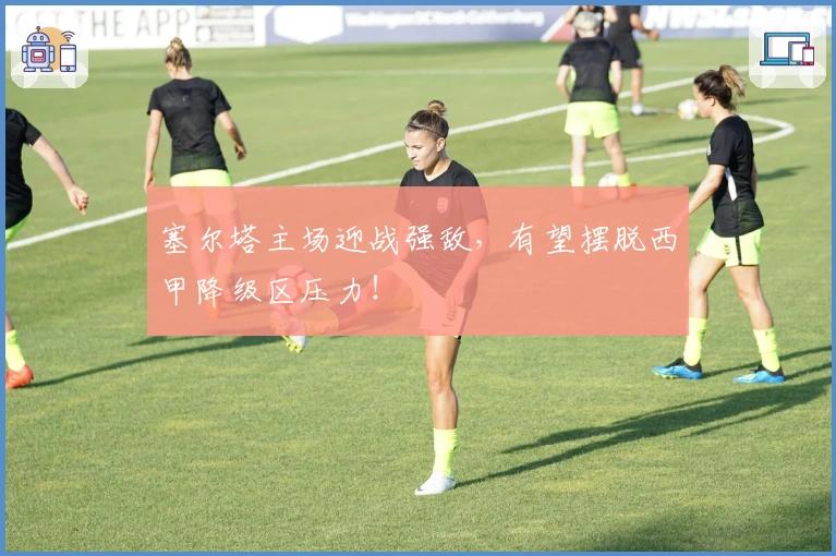 塞尔塔主场迎战强敌，有望摆脱西甲降级区压力！