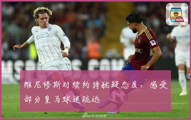 维尼修斯对续约持犹疑态度，感受部分皇马球迷疏远