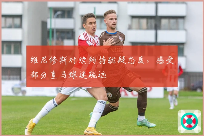 维尼修斯对续约持犹疑态度，感受部分皇马球迷疏远