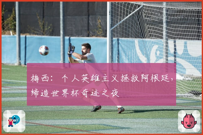 梅西：个人英雄主义拯救阿根廷，缔造世界杯奇迹之夜