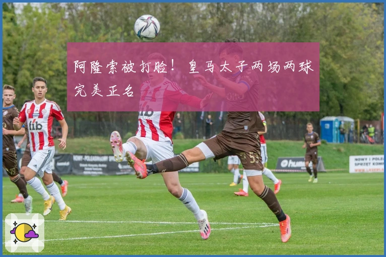 阿隆索被打脸！皇马太子两场两球完美正名