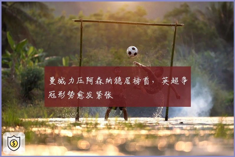 曼城力压阿森纳稳居榜首，英超争冠形势愈发紧张