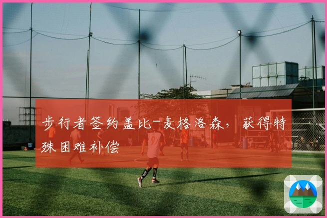 步行者签约盖比-麦格洛森，获得特殊困难补偿