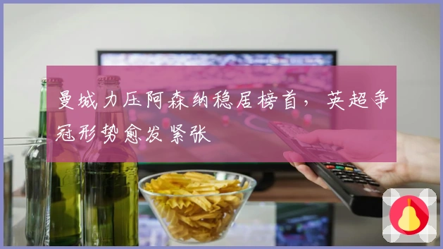 曼城力压阿森纳稳居榜首，英超争冠形势愈发紧张