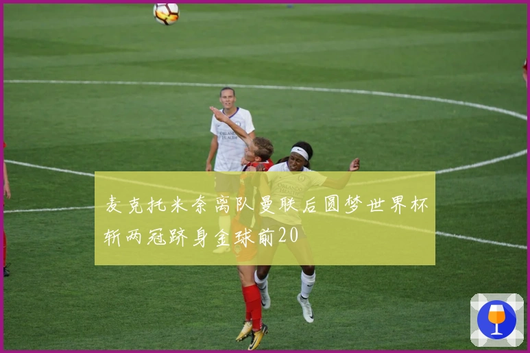 麦克托米奈离队曼联后圆梦世界杯斩两冠跻身金球前20