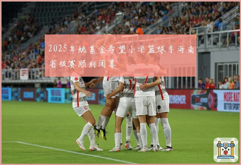 2025年姚基金希望小学篮球季海南省级赛顺利闭幕