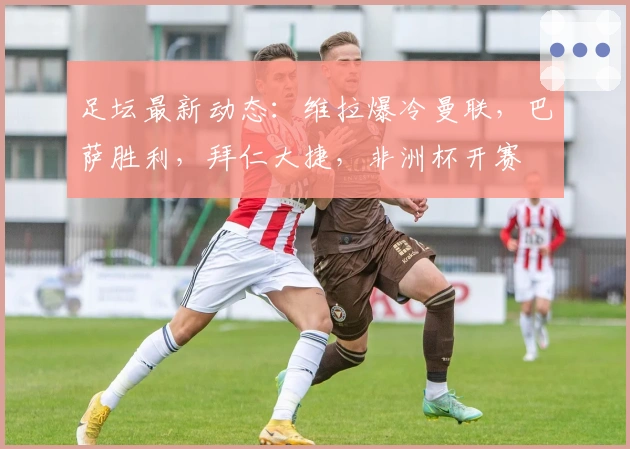 足坛最新动态：维拉爆冷曼联，巴萨胜利，拜仁大捷，非洲杯开赛