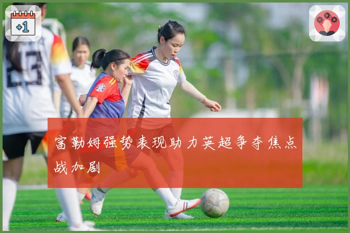 富勒姆强势表现助力英超争夺焦点战加剧